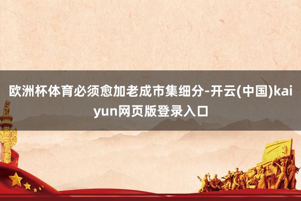 欧洲杯体育必须愈加老成市集细分-开云(中国)kaiyun网页版登录入口