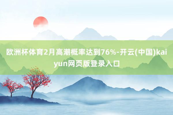 欧洲杯体育2月高潮概率达到76%-开云(中国)kaiyun网页版登录入口