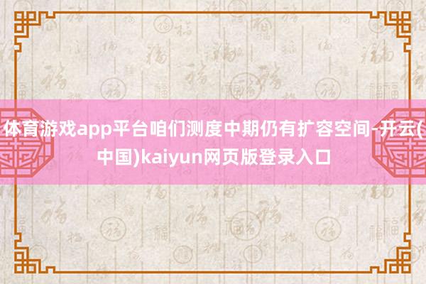 体育游戏app平台咱们测度中期仍有扩容空间-开云(中国)kaiyun网页版登录入口