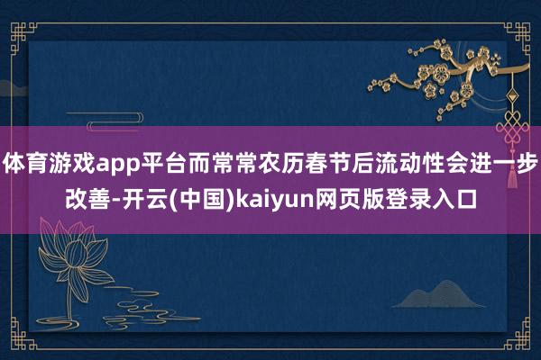 体育游戏app平台而常常农历春节后流动性会进一步改善-开云(中国)kaiyun网页版登录入口