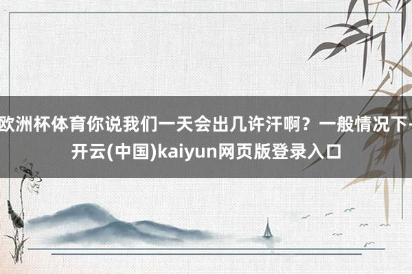 欧洲杯体育你说我们一天会出几许汗啊？一般情况下-开云(中国)kaiyun网页版登录入口