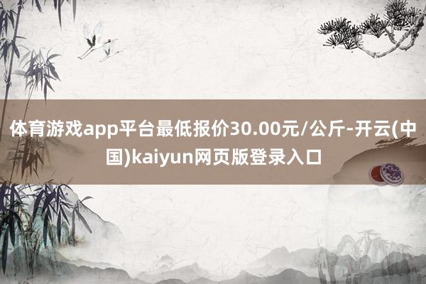 体育游戏app平台最低报价30.00元/公斤-开云(中国)kaiyun网页版登录入口
