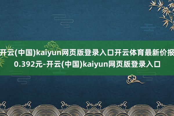 开云(中国)kaiyun网页版登录入口开云体育最新价报0.392元-开云(中国)kaiyun网页版登录入口