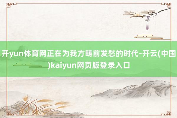 开yun体育网正在为我方畴前发愁的时代-开云(中国)kaiyun网页版登录入口