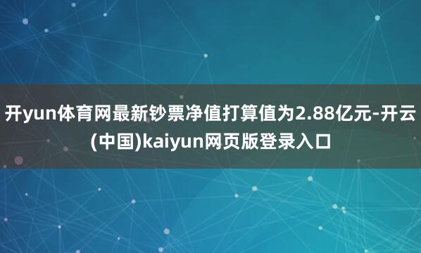 开yun体育网最新钞票净值打算值为2.88亿元-开云(中国)kaiyun网页版登录入口