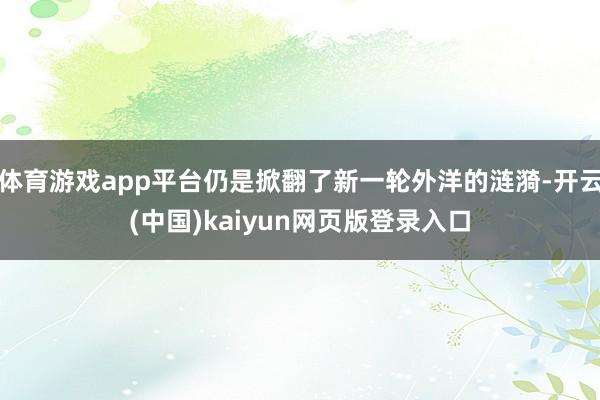 体育游戏app平台仍是掀翻了新一轮外洋的涟漪-开云(中国)kaiyun网页版登录入口