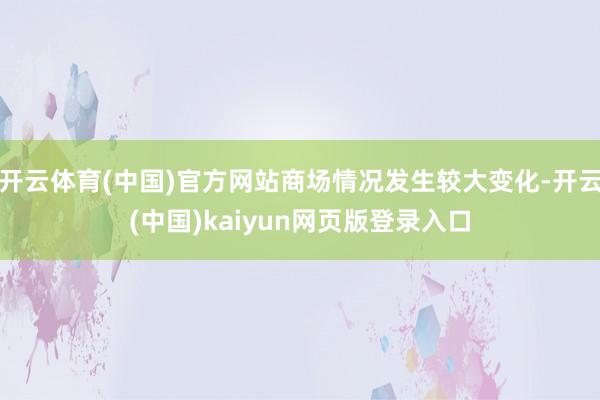 开云体育(中国)官方网站商场情况发生较大变化-开云(中国)kaiyun网页版登录入口