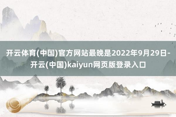 开云体育(中国)官方网站最晚是2022年9月29日-开云(中国)kaiyun网页版登录入口