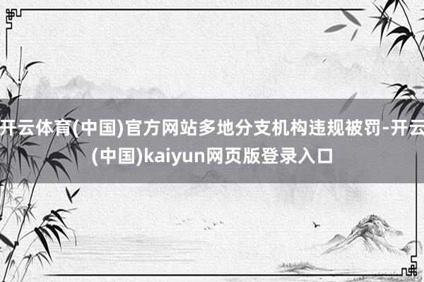 开云体育(中国)官方网站多地分支机构违规被罚-开云(中国)kaiyun网页版登录入口