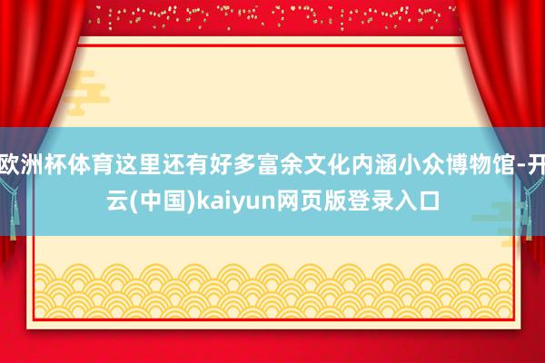 欧洲杯体育这里还有好多富余文化内涵小众博物馆-开云(中国)kaiyun网页版登录入口