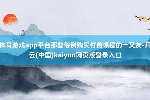 体育游戏app平台那些俗例购买付费课程的一又友-开云(中国)kaiyun网页版登录入口