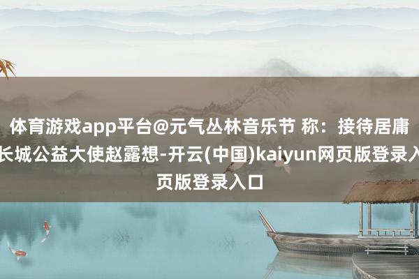 体育游戏app平台@元气丛林音乐节 称：接待居庸关长城公益大使赵露想-开云(中国)kaiyun网页版登录入口