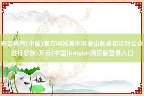 开云体育(中国)官方网站其中沂蒙山舰是初次对公众进行怒放-开云(中国)kaiyun网页版登录入口