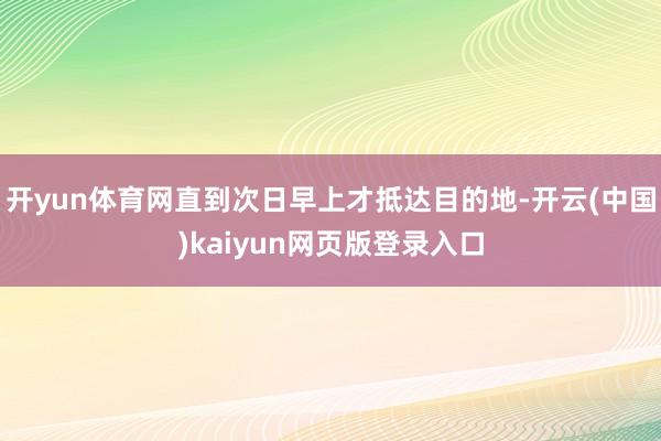 开yun体育网直到次日早上才抵达目的地-开云(中国)kaiyun网页版登录入口