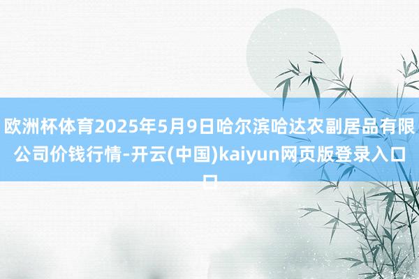 欧洲杯体育2025年5月9日哈尔滨哈达农副居品有限公司价钱行情-开云(中国)kaiyun网页版登录入口