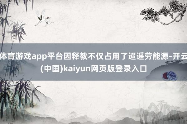 体育游戏app平台因释教不仅占用了迢遥劳能源-开云(中国)kaiyun网页版登录入口