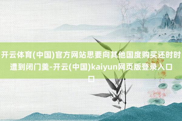 开云体育(中国)官方网站思要向其他国度购买还时时遭到闭门羹-开云(中国)kaiyun网页版登录入口