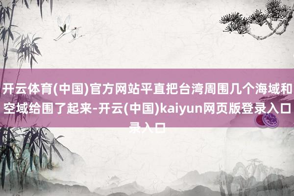开云体育(中国)官方网站平直把台湾周围几个海域和空域给围了起来-开云(中国)kaiyun网页版登录入口