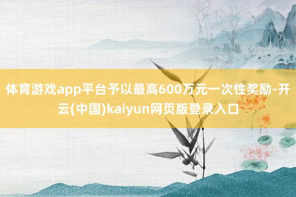 体育游戏app平台予以最高600万元一次性奖励-开云(中国)kaiyun网页版登录入口
