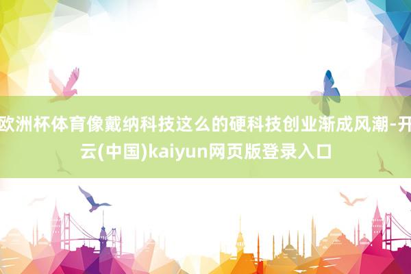 欧洲杯体育像戴纳科技这么的硬科技创业渐成风潮-开云(中国)kaiyun网页版登录入口