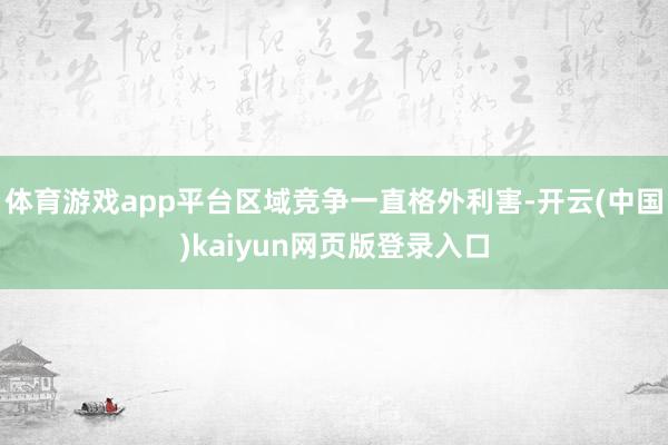体育游戏app平台区域竞争一直格外利害-开云(中国)kaiyun网页版登录入口