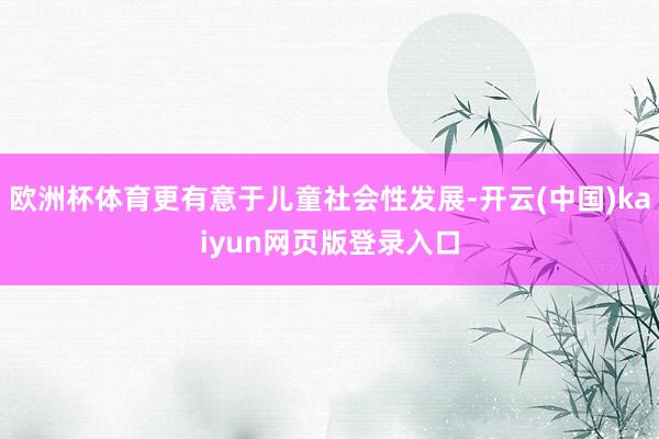 欧洲杯体育更有意于儿童社会性发展-开云(中国)kaiyun网页版登录入口