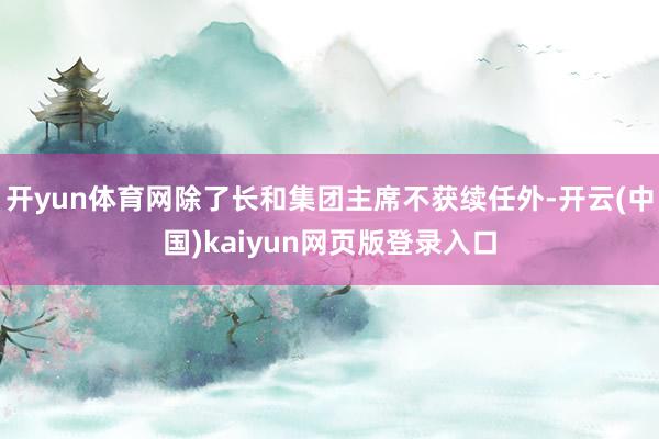 开yun体育网除了长和集团主席不获续任外-开云(中国)kaiyun网页版登录入口