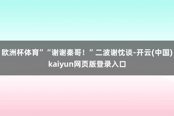 欧洲杯体育”“谢谢秦哥！”二波谢忱谈-开云(中国)kaiyun网页版登录入口