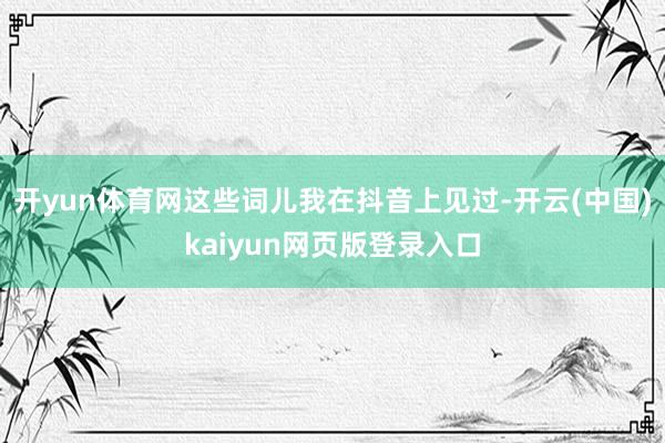 开yun体育网这些词儿我在抖音上见过-开云(中国)kaiyun网页版登录入口