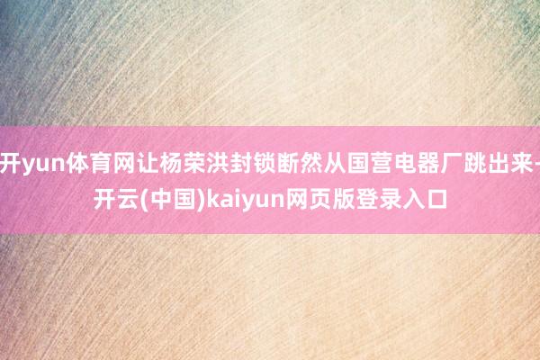 开yun体育网让杨荣洪封锁断然从国营电器厂跳出来-开云(中国)kaiyun网页版登录入口
