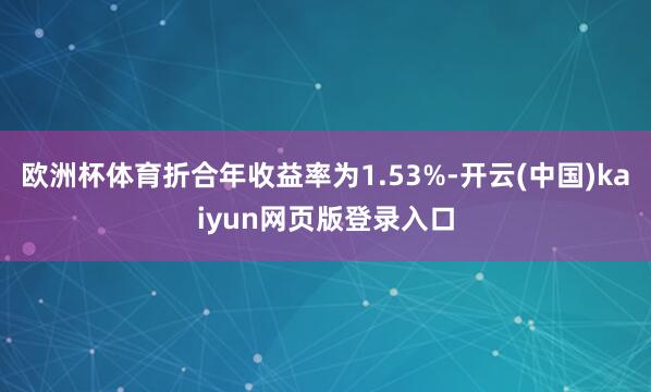 欧洲杯体育折合年收益率为1.53%-开云(中国)kaiyun网页版登录入口