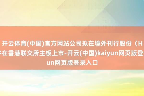 开云体育(中国)官方网站公司拟在境外刊行股份(H股)并在香港联交所主板上市-开云(中国)kaiyun网页版登录入口