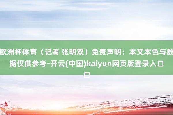 欧洲杯体育（记者 张明双）免责声明：本文本色与数据仅供参考-开云(中国)kaiyun网页版登录入口