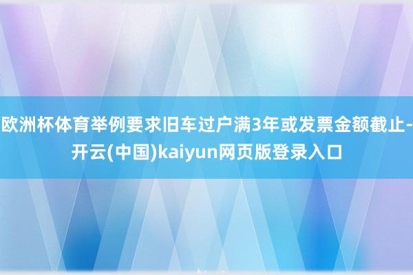 欧洲杯体育举例要求旧车过户满3年或发票金额截止-开云(中国)kaiyun网页版登录入口