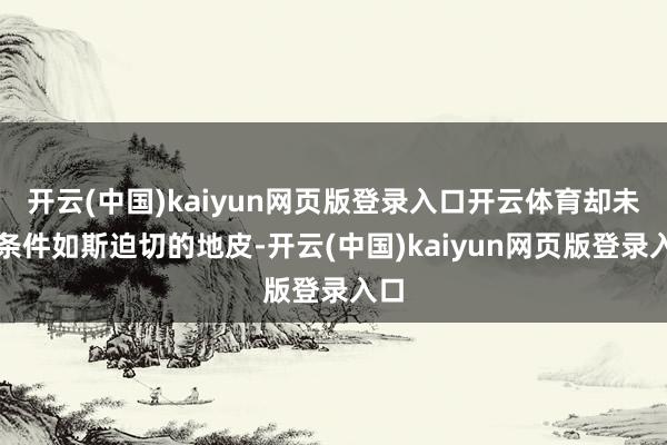 开云(中国)kaiyun网页版登录入口开云体育却未尝条件如斯迫切的地皮-开云(中国)kaiyun网页版登录入口